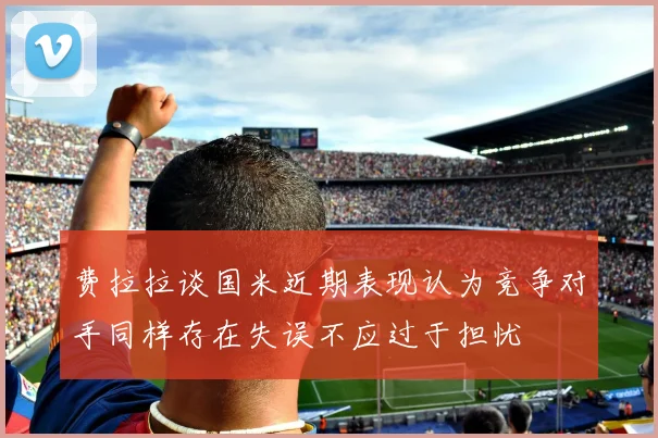 费拉拉谈国米近期表现认为竞争对手同样存在失误不应过于担忧