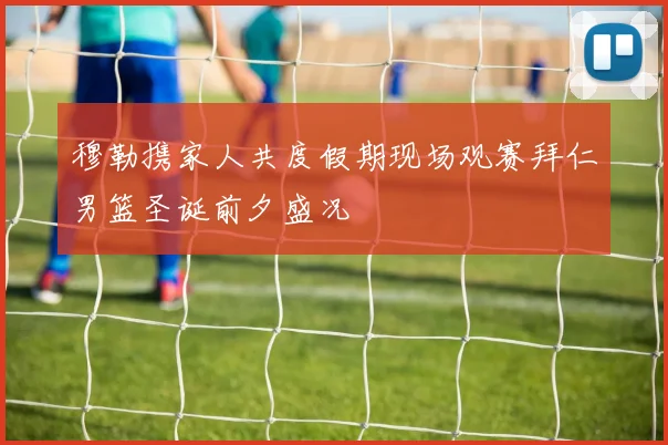 穆勒携家人共度假期现场观赛拜仁男篮圣诞前夕盛况