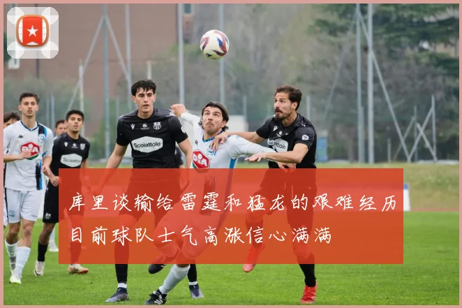 库里谈输给雷霆和猛龙的艰难经历目前球队士气高涨信心满满