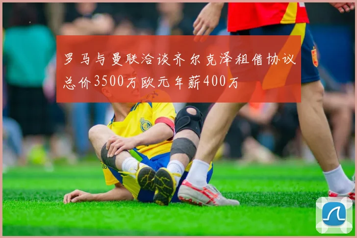 罗马与曼联洽谈齐尔克泽租借协议总价3500万欧元年薪400万