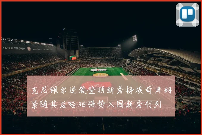 克尼佩尔逆袭登顶新秀榜埃奇库姆紧随其后哈珀强势入围新秀行列