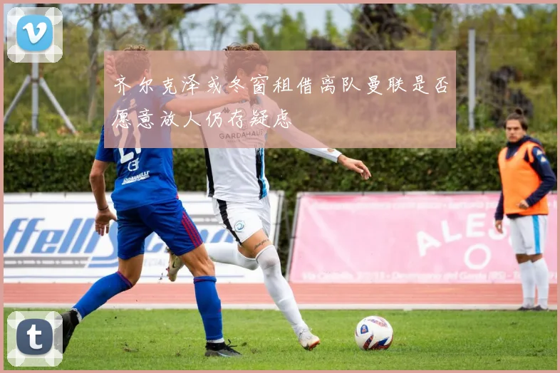 齐尔克泽或冬窗租借离队曼联是否愿意放人仍存疑虑