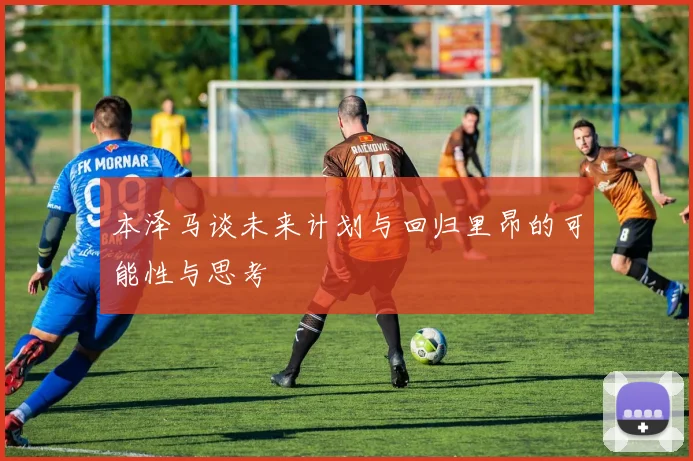 本泽马谈未来计划与回归里昂的可能性与思考