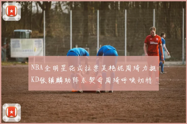 NBA全明星花式拉票吴艳妮周琦力挺KD张镇麟助阵东契奇周琦呼唤切特共襄盛举