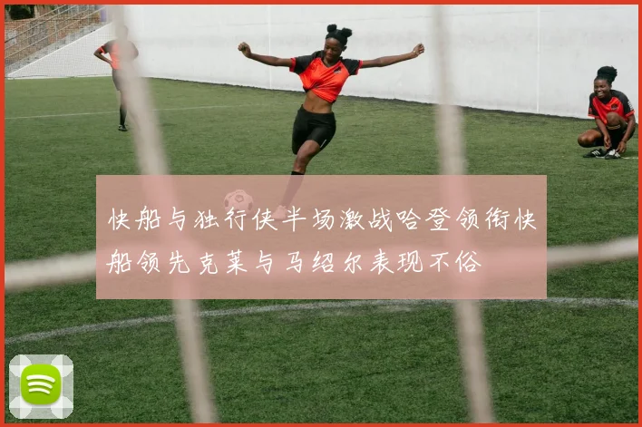 快船与独行侠半场激战哈登领衔快船领先克莱与马绍尔表现不俗
