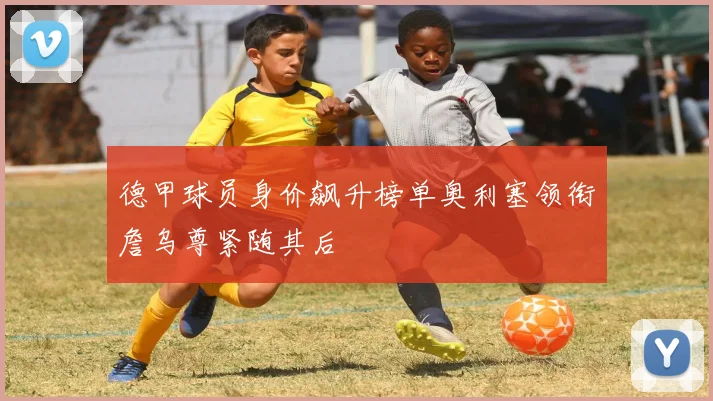 德甲球员身价飙升榜单奥利塞领衔詹乌尊紧随其后