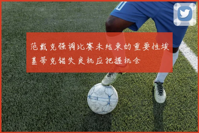 范戴克强调比赛未结束的重要性埃基蒂克错失良机应把握机会