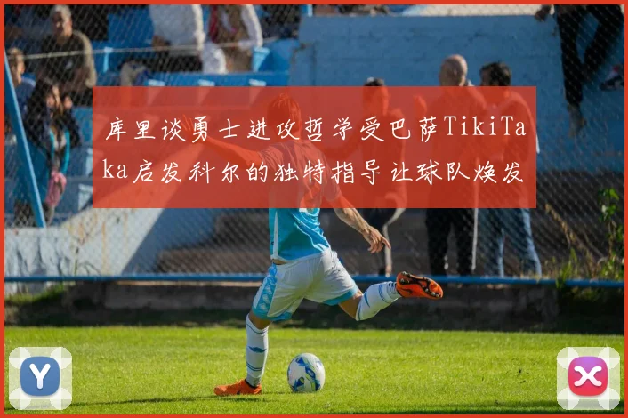 库里谈勇士进攻哲学受巴萨TikiTaka启发科尔的独特指导让球队焕发新生