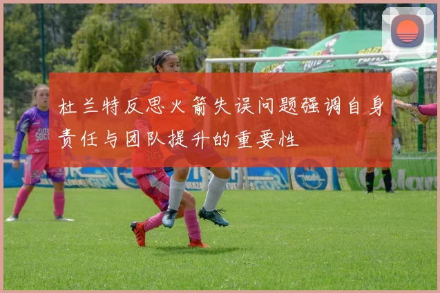 杜兰特反思火箭失误问题强调自身责任与团队提升的重要性