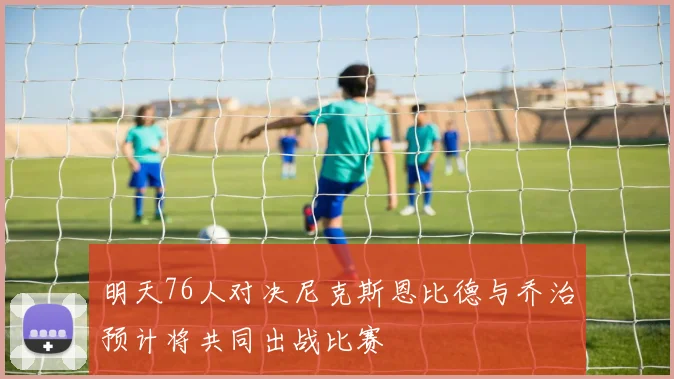 明天76人对决尼克斯恩比德与乔治预计将共同出战比赛