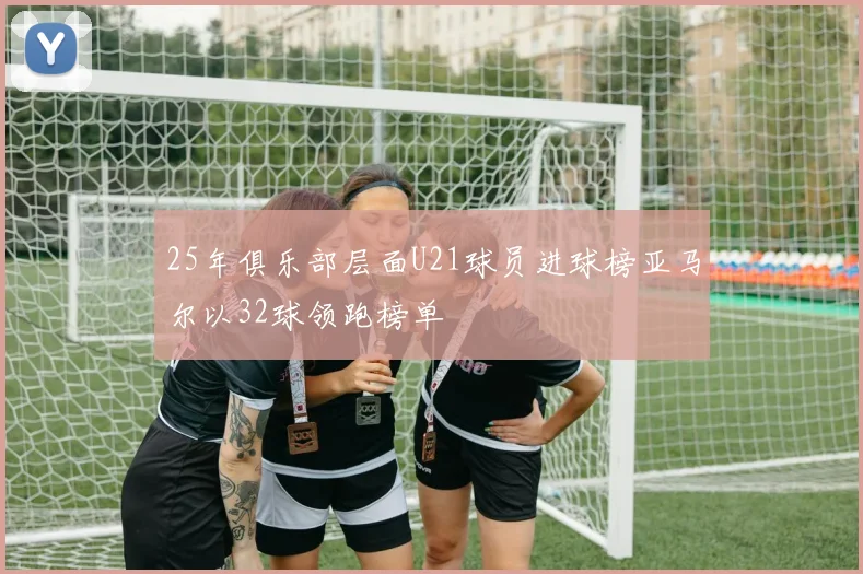25年俱乐部层面U21球员进球榜亚马尔以32球领跑榜单