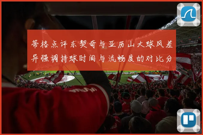 蒂格点评东契奇与亚历山大球风差异强调持球时间与流畅度的对比分析