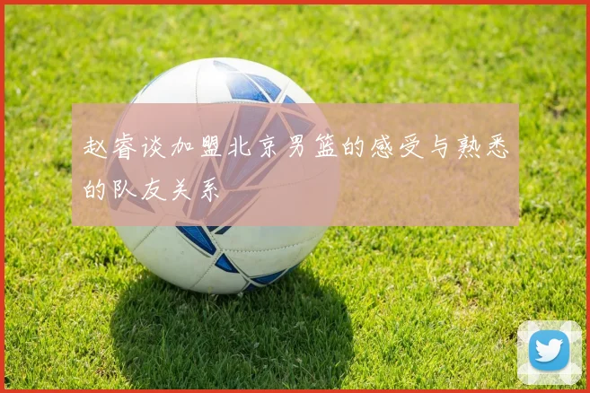 赵睿谈加盟北京男篮的感受与熟悉的队友关系