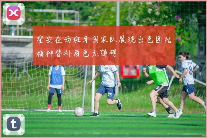 霍安在西班牙国家队展现出色团结精神替补角色无障碍