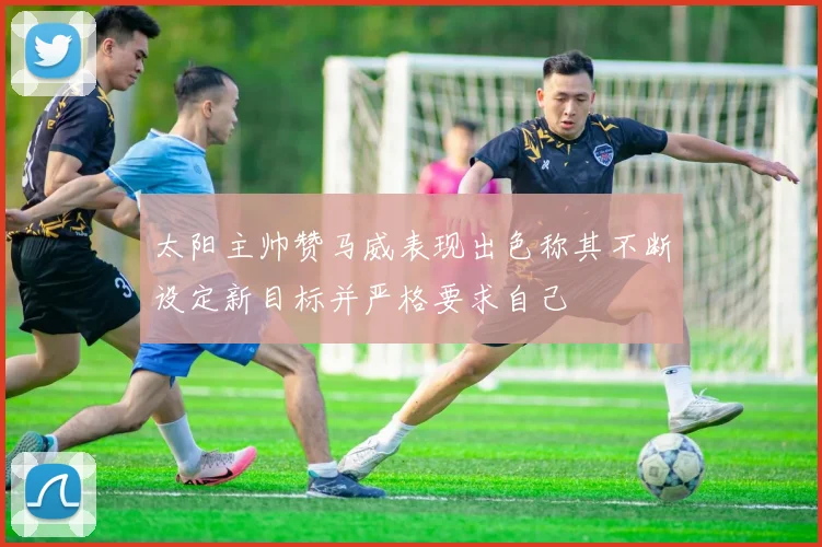 太阳主帅赞马威表现出色称其不断设定新目标并严格要求自己